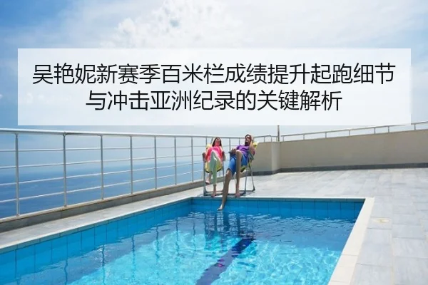 吴艳妮新赛季百米栏成绩提升起跑细节与冲击亚洲纪录的关键解析