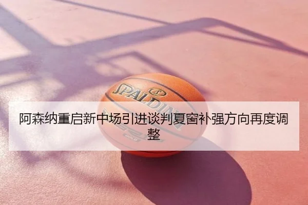 阿森纳重启新中场引进谈判夏窗补强方向再度调整