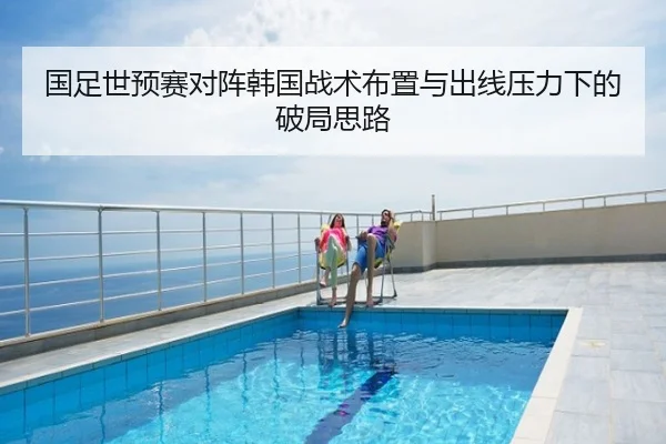 国足世预赛对阵韩国战术布置与出线压力下的破局思路