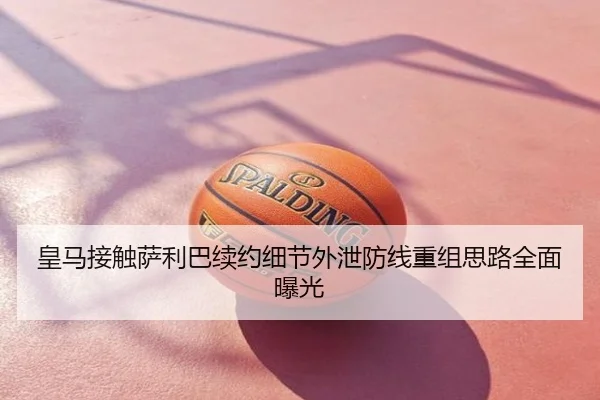 皇马接触萨利巴续约细节外泄防线重组思路全面曝光