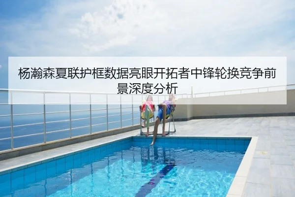 杨瀚森夏联护框数据亮眼开拓者中锋轮换竞争前景深度分析