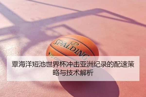 覃海洋短池世界杯冲击亚洲纪录的配速策略与技术解析