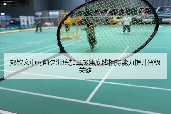 郑钦文中网前夕训练加量聚焦底线相持能力提升晋级关键